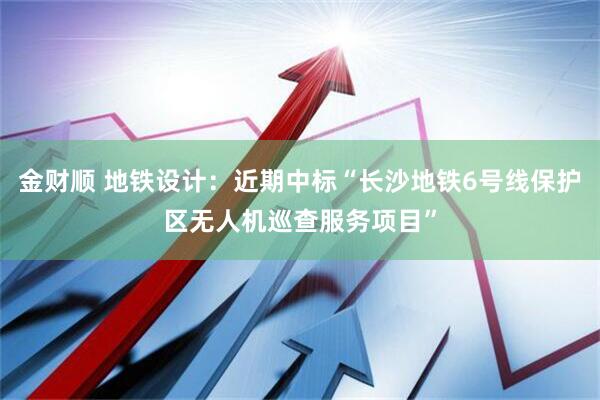 金财顺 地铁设计：近期中标“长沙地铁6号线保护区无人机巡查服务项目”