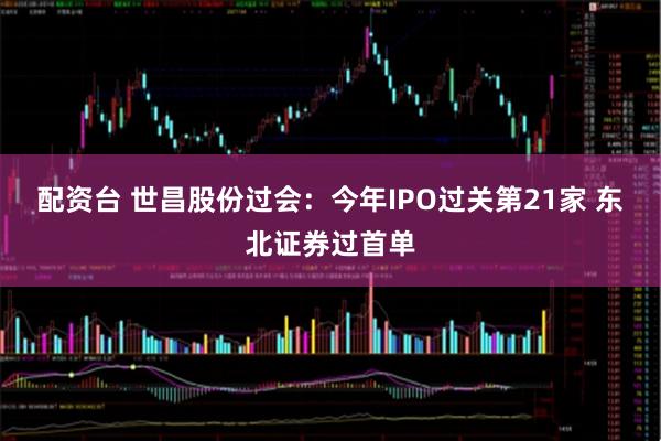 配资台 世昌股份过会：今年IPO过关第21家 东北证券过首单