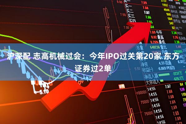 沪深配 志高机械过会：今年IPO过关第20家 东方证券过2单