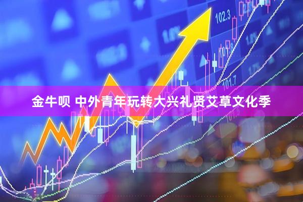 金牛呗 中外青年玩转大兴礼贤艾草文化季