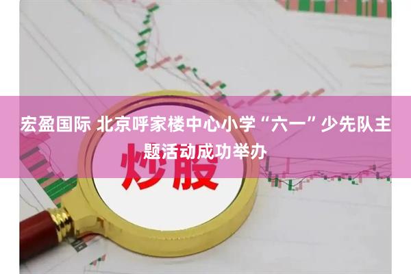 宏盈国际 北京呼家楼中心小学“六一”少先队主题活动成功举办