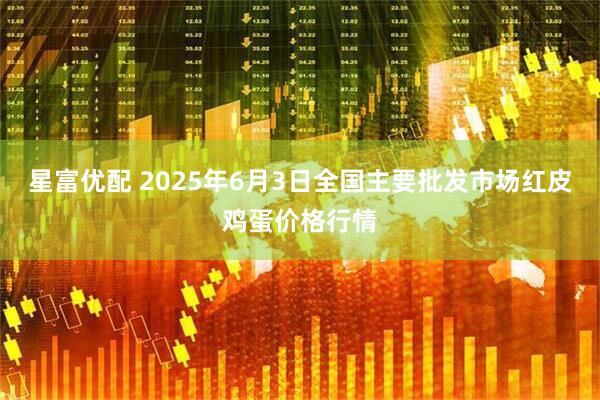 星富优配 2025年6月3日全国主要批发市场红皮鸡蛋价格行情