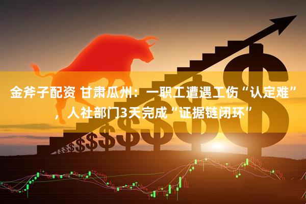 金斧子配资 甘肃瓜州：一职工遭遇工伤“认定难”，人社部门3天完成“证据链闭环”