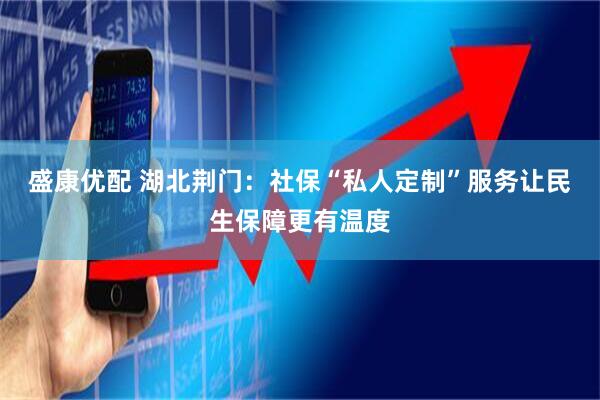 盛康优配 湖北荆门：社保“私人定制”服务让民生保障更有温度