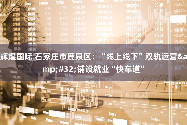 辉煌国际 石家庄市鹿泉区：“线上线下”双轨运营&#32;铺设就业“快车道”