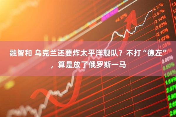 融智和 乌克兰还要炸太平洋舰队？不打“德左”，算是放了俄罗斯一马