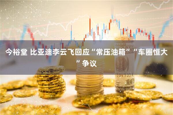 今裕堂 比亚迪李云飞回应“常压油箱”“车圈恒大”争议