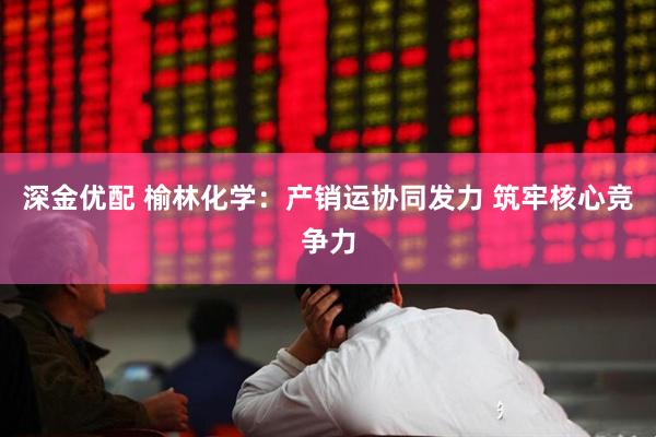 深金优配 榆林化学：产销运协同发力 筑牢核心竞争力