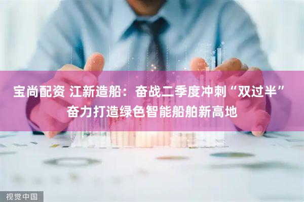 宝尚配资 江新造船：奋战二季度冲刺“双过半” 奋力打造绿色智能船舶新高地