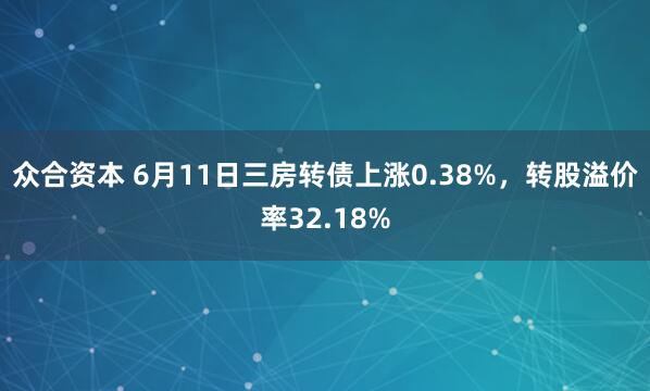 众合资本 6月11日三房转债上涨0.38%，转股溢价率32.18%