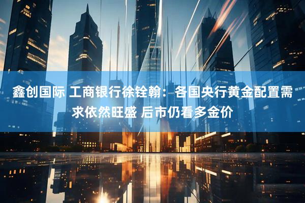 鑫创国际 工商银行徐铨翰:各国央行黄金配置需求依然旺盛 后市仍看多金价