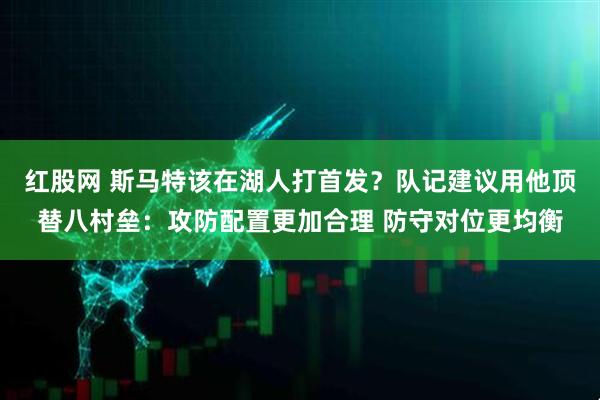 红股网 斯马特该在湖人打首发？队记建议用他顶替八村垒：攻防配置更加合理 防守对位更均衡