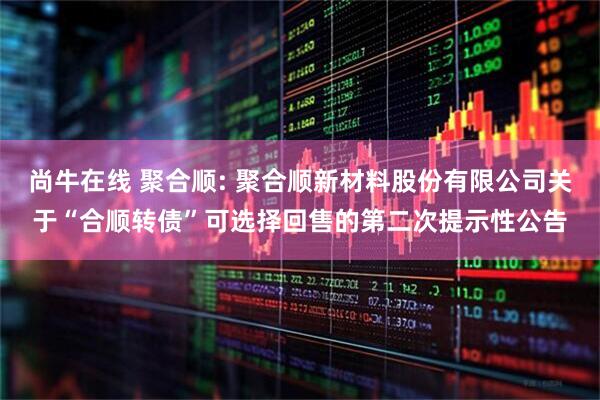 尚牛在线 聚合顺: 聚合顺新材料股份有限公司关于“合顺转债”可选择回售的第二次提示性公告