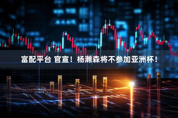富配平台 官宣！杨瀚森将不参加亚洲杯！