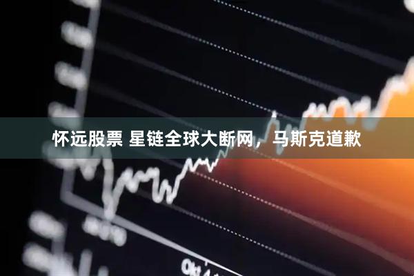 怀远股票 星链全球大断网，马斯克道歉