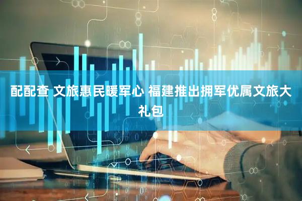 配配查 文旅惠民暖军心 福建推出拥军优属文旅大礼包