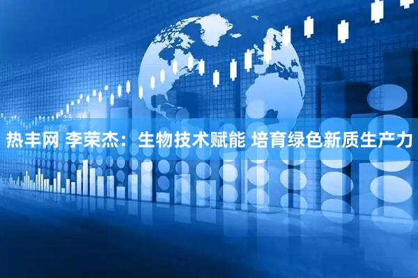 热丰网 李荣杰：生物技术赋能 培育绿色新质生产力