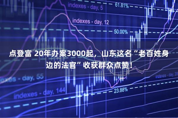 点登富 20年办案3000起，山东这名“老百姓身边的法官”收获群众点赞！
