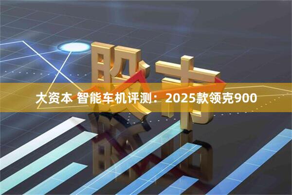 大资本 智能车机评测：2025款领克900