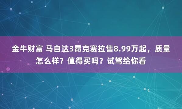 金牛财富 马自达3昂克赛拉售8.99万起，质量怎么样？值得买吗？试驾给你看
