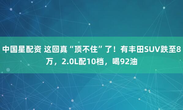 中国星配资 这回真“顶不住”了！有丰田SUV跌至8万，2.0L配10档，喝92油