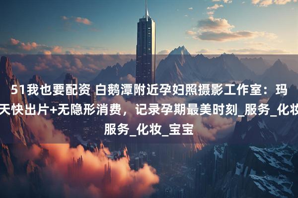 51我也要配资 白鹅潭附近孕妇照摄影工作室：玛瑞莎5天快出片+无隐形消费，记录孕期最美时刻_服务_化妆_宝宝