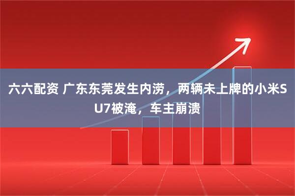 六六配资 广东东莞发生内涝，两辆未上牌的小米SU7被淹，车主崩溃