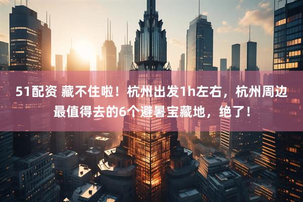 51配资 藏不住啦！杭州出发1h左右，杭州周边最值得去的6个避暑宝藏地，绝了！
