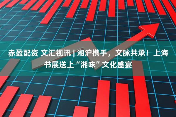 赤盈配资 文汇视讯 | 湘沪携手，文脉共承！上海书展送上“湘味”文化盛宴