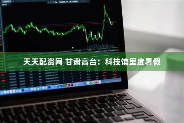 天天配资网 甘肃高台：科技馆里度暑假