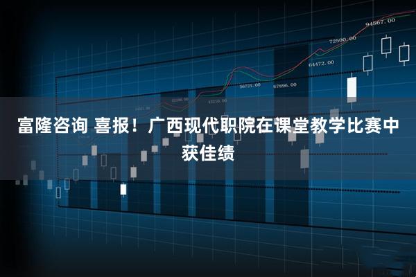 富隆咨询 喜报！广西现代职院在课堂教学比赛中获佳绩