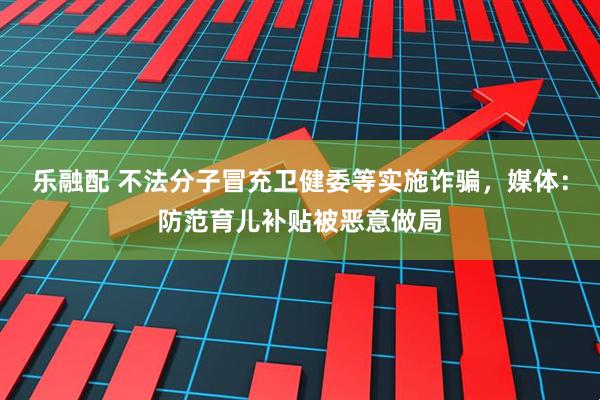 乐融配 不法分子冒充卫健委等实施诈骗，媒体：防范育儿补贴被恶意做局