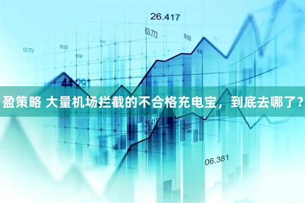 盈策略 大量机场拦截的不合格充电宝，到底去哪了？