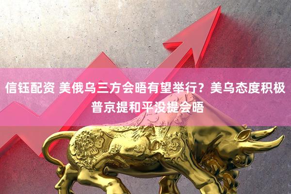 信钰配资 美俄乌三方会晤有望举行？美乌态度积极 普京提和平没提会晤