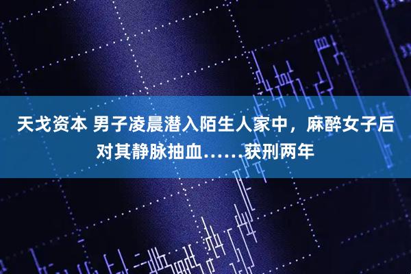 天戈资本 男子凌晨潜入陌生人家中，麻醉女子后对其静脉抽血……获刑两年
